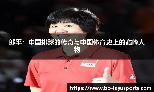 郎平:中国排球的传奇与中国体育史上的巅峰人物