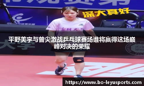 平野美宇与曾尖激战乒乓球赛场谁将赢得这场巅峰对决的荣耀